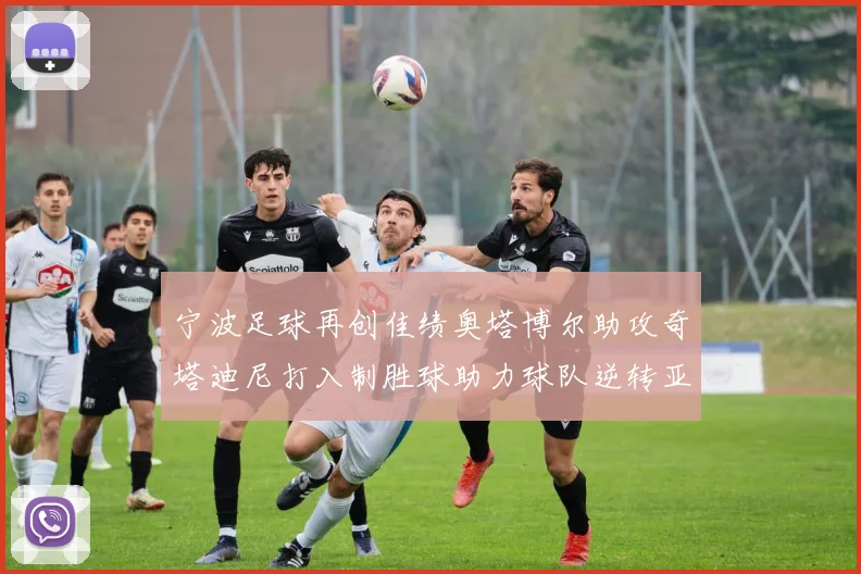 宁波足球再创佳绩奥塔博尔助攻奇塔迪尼打入制胜球助力球队逆转亚泰