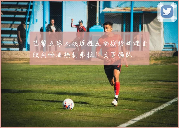 巴黎点球大战连胜五场战绩辉煌击败利物浦热刺弗拉门戈等强队