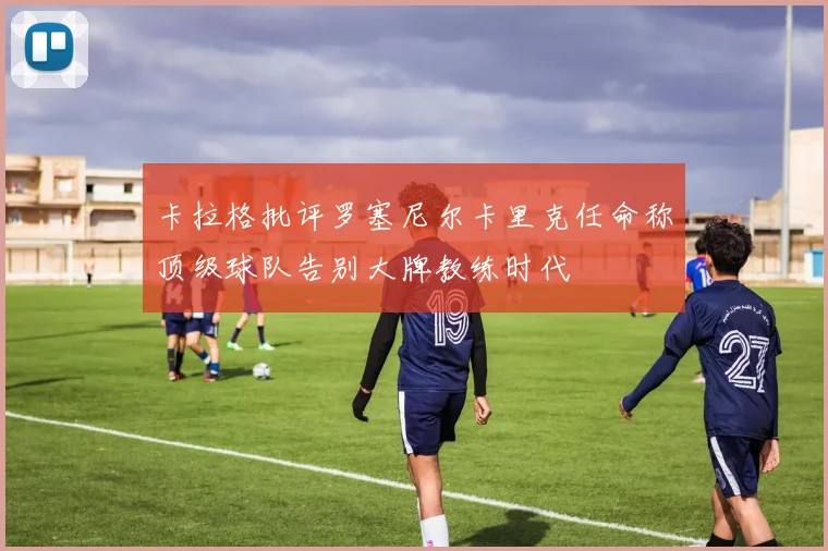 卡拉格批评罗塞尼尔卡里克任命称顶级球队告别大牌教练时代