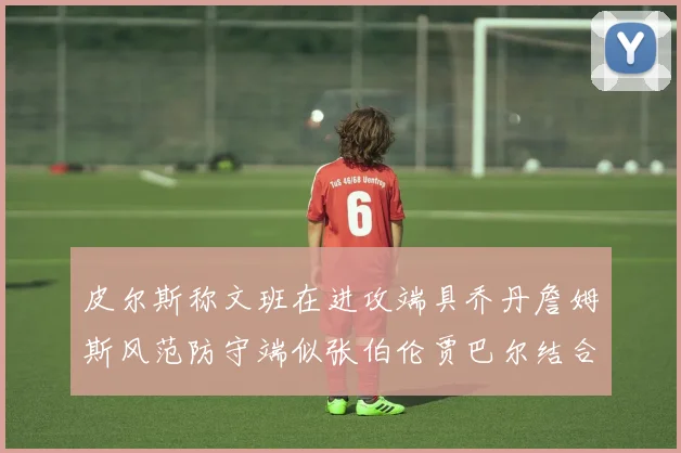 皮尔斯称文班在进攻端具乔丹詹姆斯风范防守端似张伯伦贾巴尔结合