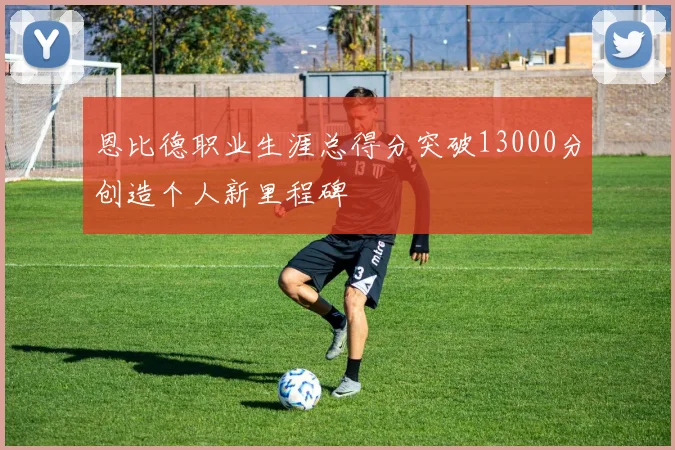 恩比德职业生涯总得分突破13000分创造个人新里程碑