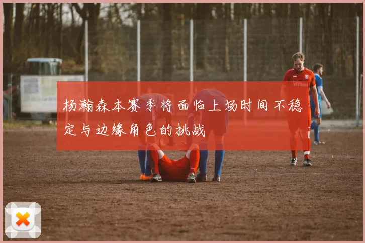 杨瀚森本赛季将面临上场时间不稳定与边缘角色的挑战