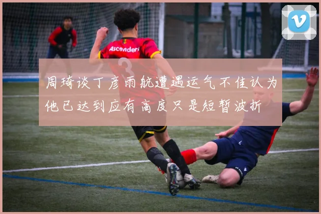 周琦谈丁彦雨航遭遇运气不佳认为他已达到应有高度只是短暂波折