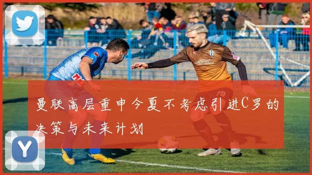曼联高层重申今夏不考虑引进C罗的决策与未来计划