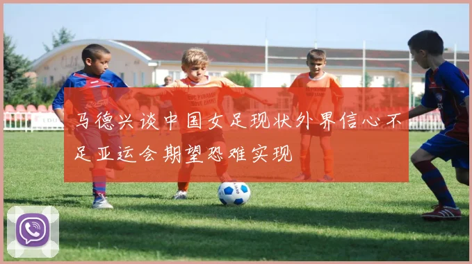 马德兴谈中国女足现状外界信心不足亚运会期望恐难实现
