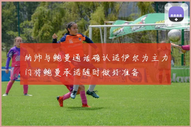 纳帅与鲍曼通话确认诺伊尔为主力门将鲍曼承诺随时做好准备
