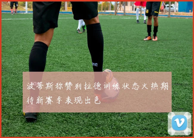 波蒂斯称赞利拉德训练状态火热期待新赛季表现出色