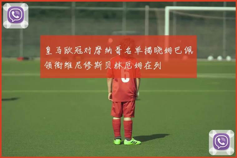 皇马欧冠对摩纳哥名单揭晓姆巴佩领衔维尼修斯贝林厄姆在列