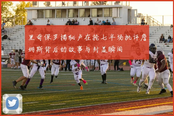 里奇保罗揭秘卢在抢七半场批评詹姆斯背后的故事与封盖瞬间