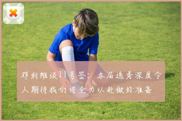 邓利维谈11号签：本届选秀深度令人期待我们将全力以赴做好准备
