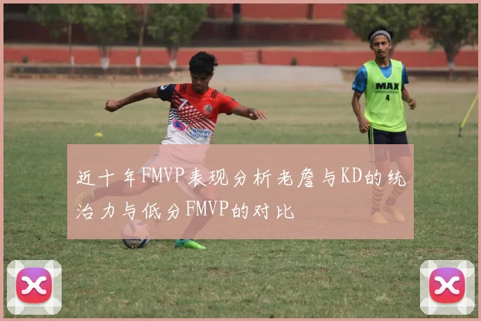 近十年FMVP表现分析老詹与KD的统治力与低分FMVP的对比