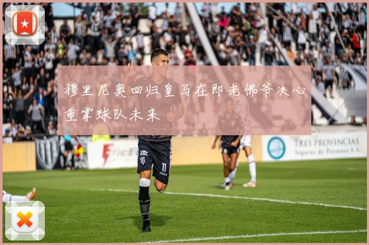 穆里尼奥回归皇马在即老佛爷决心重掌球队未来