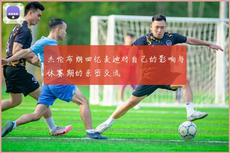 杰伦布朗回忆麦迪对自己的影响与休赛期的亲密交流