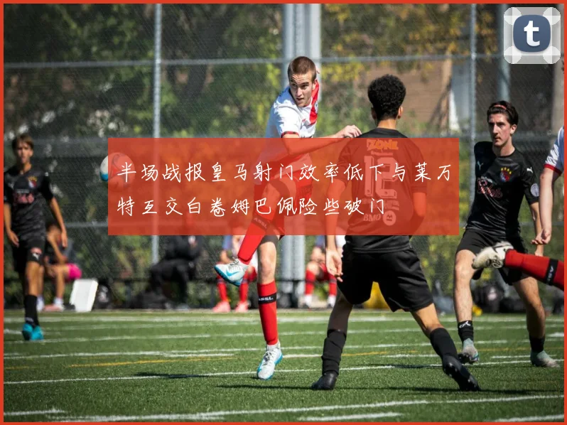 半场战报皇马射门效率低下与莱万特互交白卷姆巴佩险些破门
