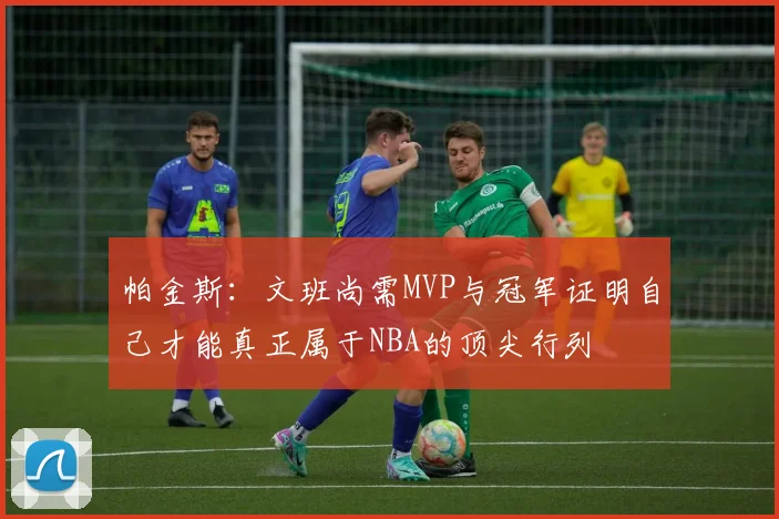 帕金斯：文班尚需MVP与冠军证明自己才能真正属于NBA的顶尖行列
