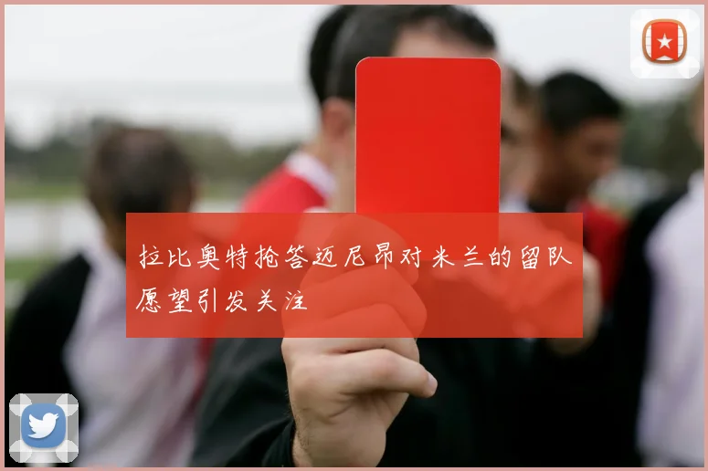 拉比奥特抢答迈尼昂对米兰的留队愿望引发关注
