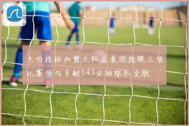 杰伦格林加盟太阳后表现抢眼三场比赛场均贡献143分助球队全胜