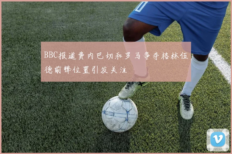 BBC报道费内巴切和罗马争夺格林伍德前锋位置引发关注